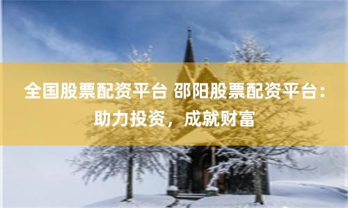 全国股票配资平台 邵阳股票配资平台：助力投资，成就财富
