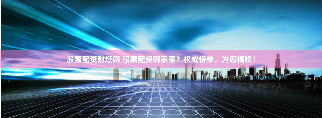 股票配资财经网 股票配资哪家强？权威榜单，为您揭晓！