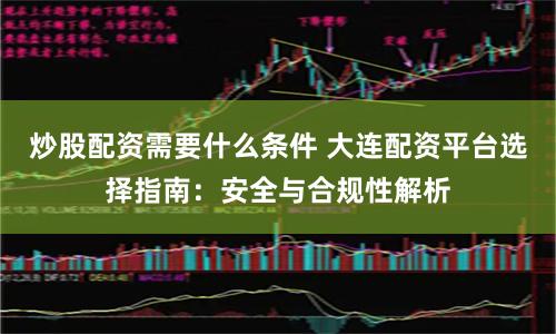 炒股配资需要什么条件 大连配资平台选择指南：安全与合规性解析